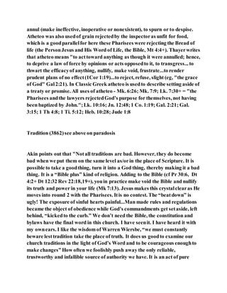 annul (make ineffective, inoperative or nonexistent), to spurn or to despise.
Atheteo was also usedof grain rejectedby the inspectoras unfit for food,
which is a goodparallelfor here these Pharisees were rejecting the Bread of
life (the PersonJesus and His Word of Life, the Bible, Mt 4:4+). Thayerwrites
that atheteo means "to acttoward anything as though it were annulled; hence,
to deprive a law of force by opinions or acts opposedto it, to transgress... to
thwart the efficacyof anything, nullify, make void, frustrate...to render
prudent plans of no effect(1Cor 1:19)...to reject, refuse, slight (eg, "the grace
of God" Gal2:21). In Classic Greek atheteo is usedto describe setting aside of
a treaty or promise. All uses of atheteo - Mk. 6:26; Mk. 7:9; Lk. 7:30+ = "the
Pharisees andthe lawyers rejectedGod’s purpose for themselves, not having
been baptized by John.";Lk. 10:16; Jn. 12:48;1 Co. 1:19; Gal. 2:21; Gal.
3:15; 1 Th 4:8; 1 Ti. 5:12; Heb. 10:28; Jude 1:8
Tradition (3862)see above on paradosis
Akin points out that "Notall traditions are bad. However, they do become
bad when we put them on the same level as/orin the place of Scripture. It is
possible to take a goodthing, turn it into a God thing, thereby making it a bad
thing. It is a “Bible plus” kind of religion. Adding to the Bible (cf Pr 30:6, Dt
4:2+ Dt 12:32 Rev 22:18,19+), youin practice make void the Bible and nullify
its truth and power in your life (Mk 7:13). Jesus makes this crystalclearas He
moves into round 2 with the Pharisees. Itis no contest. The “beatdown” is
ugly! The exposure of sinful hearts painful...Man made rules and regulations
became the object of obedience while God’s commandments get setaside, left
behind, “kickedto the curb.” We don’t need the Bible, the constitution and
bylaws have the final word in this church. I have seenit. I have heard it with
my ownears. I like the wisdom of Warren Wiersbe, “we must constantly
beware lesttradition take the place of truth. It does us goodto examine our
church traditions in the light of God’s Word and to be courageous enoughto
make changes” How often we foolishly push away the only reliable,
trustworthy and infallible source of authority we have. It is an act of pure
 
