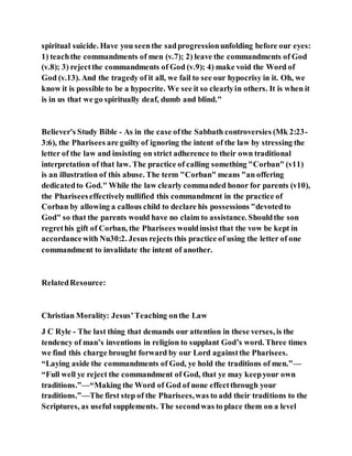 spiritual suicide. Have you seenthe sadprogressionunfolding before our eyes:
1) teachthe commandments of men (v.7); 2) leave the commandments of God
(v.8); 3) rejectthe commandments of God (v.9); 4) make void the Word of
God (v.13). And the tragedy of it all, we fail to see our hypocrisy in it. Oh, we
know it is possible to be a hypocrite. We see it so clearlyin others. It is when it
is in us that we go spiritually deaf, dumb and blind."
Believer's Study Bible - As in the case ofthe Sabbath controversies (Mk 2:23-
3:6), the Pharisees are guilty of ignoring the intent of the law by stressing the
letter of the law and insisting on strict adherence to their own traditional
interpretation of that law. The practice of calling something "Corban" (v11)
is an illustration of this abuse. The term "Corban" means "an offering
dedicatedto God." While the law clearly commanded honor for parents (v10),
the Phariseeseffectivelynullified this commandment in the practice of
Corban by allowing a callous child to declare his possessions "devotedto
God" so that the parents would have no claim to assistance. Shouldthe son
regrethis gift of Corban, the Pharisees wouldinsist that the vow be kept in
accordancewith Nu30:2. Jesus rejects this practice of using the letter of one
commandment to invalidate the intent of another.
RelatedResource:
Christian Morality: Jesus’Teaching onthe Law
J C Ryle - The last thing that demands our attention in these verses, is the
tendency of man’s inventions in religion to supplant God’s word. Three times
we find this charge brought forward by our Lord againstthe Pharisees.
“Laying aside the commandments of God, ye hold the traditions of men.”—
“Full well ye reject the commandment of God, that ye may keepyour own
traditions.”—“Making the Word of God of none effectthrough your
traditions.”—The first step of the Pharisees,was to add their traditions to the
Scriptures, as useful supplements. The secondwas to place them on a level
 