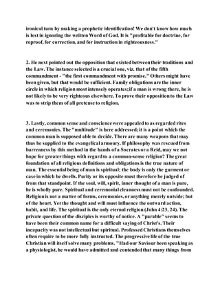 ironical turn by making a prophetic identification! We don't know how much
is lost in ignoring the written Word of God. It is "profitable for doctrine, for
reproof, for correction, and for instruction in righteousness."
2. He next pointed out the opposition that existedbetweentheir traditions and
the Law. The instance selectedis a crucial one, viz. that of the fifth
commandment - "the first commandment with promise." Others might have
been given, but that would be sufficient. Family obligations are the inner
circle in which religion most intensely operates;if a man is wrong there, he is
not likely to be very righteous elsewhere.To prove their oppositionto the Law
was to strip them of all pretense to religion.
3. Lastly, common sense and consciencewere appealedto as regarded rites
and ceremonies. The "multitude" is here addressed;it is a point which the
common man is supposed able to decide. There are many weapons that may
thus be supplied to the evangelicalarmoury. If philosophy was rescuedfrom
barrenness by this method in the hands of a Socrates ora Reid, may we not
hope for greaterthings with regardto a common-sense religion? The great
foundation of all religious definitions and obligations is the true nature of
man. The essentialbeing of man is spiritual; the body is only the garment or
case in which he dwells. Purity or its opposite must therefore be judged of
from that standpoint. If the soul, will, spirit, inner thought of a man is pure,
he is wholly pure. Spiritual and ceremonialcleannessmust not be confounded.
Religionis not a matter of forms, ceremonies,oranything merely outside; but
of the heart. Yet the thought and will must influence the outward action,
habit, and life. The spiritual is the only eternal religion (John 4:23, 24). The
private question of the disciples is worthy of notice. A "parable" seems to
have been their common name for a difficult saying of Christ's. Their
incapacity was not intellectual but spiritual. ProfessedChristians themselves
often require to be more fully instructed. The progressive life of the true
Christian will itself solve many problems. "Had our Saviour been speaking as
a physiologist, he would have admitted and contendedthat many things from
 