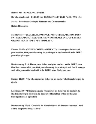Honor: Mk 10:19 Ex 20:12 De 5:16
He who speaks evil : Ex 21:17 Lev 20:9 De 27:16 Pr 20:20 Pr 30:17 Mt 15:4
Mark 7 Resources - Multiple Sermons and Commentaries
RelatedPassages:
Matthew 15:4+ (PARALLEL PASSAGE)“ForGod said, ‘HONOR YOUR
FATHER AND MOTHER,’and, ‘HE WHO SPEAKS EVIL OF FATHER
OR MOTHER IS TO BE PUT TO DEATH.’
Exodus 20:12+ ("FIFTHCOMMANDMENT") “Honoryour father and
your mother, that your days may be prolongedin the land which the LORD
your God gives you.
Deuteronomy 5:16; Honor your father and your mother, as the LORD your
God has commanded you, that your days may be prolonged and that it may go
well with you on the land which the LORD your God gives you.
Exodus 21:17+ “He who curses his father or his mother shall surely be put to
death.
Leviticus 20:9+ ‘If there is anyone who curses his father or his mother, he
shall surely be put to death; he has cursed his father or his mother, his
bloodguiltiness is upon him.
Deuteronomy 27:16 ‘Cursedis he who dishonors his father or mother.’ And
all the people shall say, ‘Amen.’
 