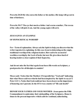Proverbs 20:20 He who curses his father or his mother, His lamp will go out in
time of darkness.
Proverbs 30:17 The eye that mocks a father And scorns a mother, The ravens
of the valley will pick it out, And the young eagles willeat it.
JESUS GIVES AN EXAMPLE
OF HYPOCRITICAL WORSHIP
For - Term of explanation. Always ask the Spirit to help you discern what the
writer (speaker)is explaining. In this case Jesus is elaborating on the empty,
traditional worship of the religious leaders. How sad to be accusedof
worthless worshipby the Lord of lords, but now He gives these hard of
hearing leaders a clearexplain of their hypocrisy.
And do not miss the fact that againJesus bases His words on Scripture, a
goodpractice for all disciples to emulate!
Moses said- Notice that the Matthew 15:4 parallel has "Godsaid" indicating
that what Moses saidwas whathe had been inspired by the Spirit to say(cf 2
Peter1:21+). Notice that God could not have been cleareron the importance
of honoring one's parents. In the OT it was a matter of "life and death!"
HONOR YOUR FATHER AND YOUR MOTHER - Jesus quotes the Fifth
Commandment to undermine their mishandling of the Scriptures. Honor is
timao in the present imperative which calls for continual, unhesitating
 