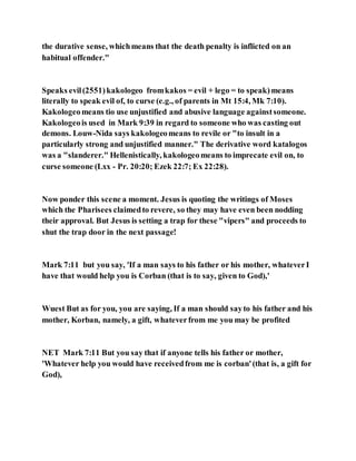 the durative sense, whichmeans that the death penalty is inflicted on an
habitual offender."
Speaks evil(2551)kakologeo fromkakos = evil + lego = to speak)means
literally to speak evil of, to curse (e.g., of parents in Mt 15:4, Mk 7:10).
Kakologeomeans tio use unjustified and abusive language againstsomeone.
Kakologeois used in Mark 9:39 in regard to someone who was casting out
demons. Louw-Nida says kakologeomeans to revile or "to insult in a
particularly strong and unjustified manner." The derivative word katalogos
was a "slanderer." Hellenistically, kakologeomeans to imprecate evil on, to
curse someone (Lxx - Pr. 20:20; Ezek 22:7; Ex 22:28).
Now ponder this scene a moment. Jesus is quoting the writings of Moses
which the Pharisees claimedto revere, so they may have even been nodding
their approval. But Jesus is setting a trap for these "vipers" and proceeds to
shut the trap door in the next passage!
Mark 7:11 but you say, 'If a man says to his father or his mother, whateverI
have that would help you is Corban (that is to say, given to God),'
Wuest But as for you, you are saying, If a man should sayto his father and his
mother, Korban, namely, a gift, whateverfrom me you may be profited
NET Mark 7:11 But you say that if anyone tells his father or mother,
'Whatever help you would have receivedfrom me is corban'(that is, a gift for
God),
 