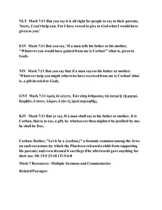 NLT Mark 7:11 But you say it is all right for people to say to their parents,
'Sorry, I can't help you. ForI have vowed to give to God what I would have
given to you.'
ESV Mark 7:11 But you say, 'If a man tells his father or his mother,
"Whateveryou would have gained from me is Corban"' (that is, given to
God)-
NIV Mark 7:11 But you say that if a man says to his father or mother:
'Whatever help you might otherwise have receivedfrom me is Corban' (that
is, a gift devoted to God),
GNT Mark 7:11 ὑμεῖς δὲ λέγετε, Ἐὰν εἴπῃ ἄνθρωπος τῷ πατρὶ ἢ τῇ μητρί,
Κορβᾶν, ὅ ἐστιν, Δῶρον, ὃ ἐὰν ἐξ ἐμοῦ ὠφεληθῇς,
KJV Mark 7:11 But ye say, If a man shall say to his father or mother, It is
Corban, that is to say, a gift, by whatsoeverthou mightest be profited by me;
he shall be free.
Corban: Rather, "Let it be a {corban,}" a formula common among the Jews
on such occasions;by which the Pharisees releaseda child from supporting
his parents; and even deemed it sacrilege ifhe afterwards gave anything for
their use. Mt 15:5 23:18 1Ti 5:4-8
Mark 7 Resources - Multiple Sermons and Commentaries
RelatedPassages:
 