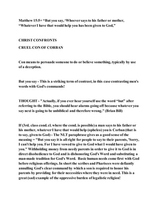 Matthew 15:5+ “But you say, ‘Whoeversays to his father or mother,
“WhateverI have that would help you has been given to God,”
CHRIST CONFRONTS
CRUEL CON OF CORBAN
Con means to persuade someone to do or believe something, typically by use
of a deception.
But you say - This is a striking term of contrast, in this case contrasting men's
words with God's commands!
THOUGHT - "Actually, if you ever hear yourself use the word “but” after
referring to the Bible, you should hear alarms going off because whateveryou
say next is going to be unbiblical and therefore wrong." (Brian Bill)
If (3rd. class cond. cl. where the cond. is possible)a man says to his father or
his mother, whateverI have that would help (opheleo) you is Corban(that is
to say, given to God) - The NLT paraphrase gives us a goodsense of the
meaning = "But you say it is all right for people to sayto their parents, 'Sorry,
I can't help you. For I have vowed to give to God what I would have given to
you." Withholding money from needy parents in order to give it to God is in
direct disobedience to God and is dishonoring God's Word and substituting a
man-made tradition for God's Word. Basic human needs come first with God
before religious offerings. In short the scribes and Pharisees were defiantly
annulling God's clearcommand by which a son is required to honor his
parents by providing for their necessitieswhere they were in need. This is a
great(sad) example of the oppressive burden of legalistic religion!
 