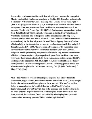 Evans - For readers unfamiliar with Jewishreligious customs the evangelist
Mark explains that Corban means given to God (v. 11). Josephus understands
it similarly: “ ‘Corban’ to God—meaning what Greeks wouldcall a ‘gift’ ”
(Ant. 4.4.4 §73);“Now this oath (i.e., Corban) will be found in no other nation
exceptthe Jews, and, translated from the Hebrew, one may interpret it as
meaning ‘God’s gift’ ” (Ag. Ap. 1.22 §167). A first-century ossuaryinscription
from JebelHallet et-Tûrî (south of Jerusalem, in the Kidron Valley) reads:
“All that a man may find to his profit in this ossuaryis an offering [i.e.,
Corban] to God from him who is within it.” The Corbantradition was taken
very seriouslyby the Jewishpeople. It was Pilate’s dipping into the Corban
offerings held in the temple, for secular(or profane) use, that led to a riot (cf.
Josephus, J.W. 2.9.4§175, “he provokeda fresh uproar by expending upon
the constructionof an aqueduct the sacredtreasure known as Corban …
indignant at this proceeding, the populace formed a ring around the tribunal
of Pilate … large numbers of Jews perished, some from the blows that they
received, others trodden to death by their companions in the ensuing flight”;
see the parallel accountin Ant. 18.3.2§60–62). Note too that because Judas’
thirty pieces of silver were “the price of blood,” the ruling priests would not
allow them to be placedin the “temple treasury,” or (lit.) the Corbanas (cf.
Matt. 27:6). (Ibid)
Akin - the Phariseescreateda theologicalloophole thatallowedthem to
circumvent, to getaround, the clearcommand of God (vs. 11-12). Theysimply
declaredwhat they would have given to their parents “Corban” actuallya
Hebrew term referring to “a gift dedicated to God” (v. 11). Such a
declaration, such a vow (Nu 30:2), had to be honored and it allowedthem to
dis their parents, neglecttheir needs, and feelgoodabout it because it was
done, after all, in service to God. I serve Godby disobeying his expressed
command to honor my parents? What kind of logic is that?!
 