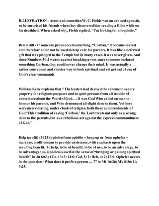 ILLUSTRATION - Actor and comedianW. C. Fields was an avowedagnostic,
so he surprised his friends when they discoveredhim reading a Bible while on
his deathbed. When askedwhy, Fields replied, “I'm looking for a loophole.”
Brian Bill - If someone pronouncedsomething, “Corban,” it became sacred
and therefore could not be used to help care for parents. It was like a deferred
gift that was pledged to the Temple but in many cases, it was never given. And
since Numbers 30:2 warns againstbreaking a vow, once someone declared
something Corban, they could never change their mind. It was actually a
rather convenient and sinister way to look spiritual and yet get out of one of
God’s clearcommands.
William Kelly explains that "The leaders had devised the scheme to secure
property for religious purposes and to quiet persons from all trouble of
conscienceaboutthe Word of God.… It was GodWho called on man to
honour his parents, and Who denouncedall slight done to them. Yet here
were men violating, under cloak of religion, both these commandments of
God! This tradition of saying ‘Corban,’ the Lord treats not only as a wrong
done to the parents, but as a rebellious actagainstthe express commandment
of God."
Help (profit) (5623)(opheleofrom ophéllo = heap up or from ophelos =
increase, profit) means to provide assistance,with emphasis upon the
resulting benefit. To help, to be of benefit, to be of use, to be an advantage, to
be advantageous. Opheleo is used in the sense of“bringing or gaining spiritual
benefit” in Jn 6:63; 1Co. 13:3; 14:6; Gal. 5: 2; Heb. 4: 2; 13:9. Opheleo occurs
in the question “What does it profit a person … ?” in Mt 16:26;Mk 8:36; Lk
9:25.
 