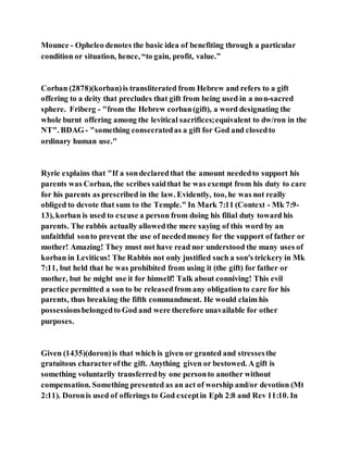 Mounce - Opheleo denotes the basic idea of benefiting through a particular
condition or situation, hence, “to gain, profit, value.”
Corban (2878)(korban)is transliterated from Hebrew and refers to a gift
offering to a deity that precludes that gift from being used in a non-sacred
sphere. Friberg - "from the Hebrew corban(gift), a word designating the
whole burnt offering among the levitical sacrifices;equivalent to dw/ron in the
NT". BDAG - "something consecratedas a gift for God and closedto
ordinary human use."
Ryrie explains that "If a sondeclaredthat the amount neededto support his
parents was Corban, the scribes saidthat he was exempt from his duty to care
for his parents as prescribed in the law. Evidently, too, he was not really
obliged to devote that sum to the Temple." In Mark 7:11 (Context - Mk 7:9-
13), korban is used to excuse a person from doing his filial duty toward his
parents. The rabbis actually allowedthe mere saying of this word by an
unfaithful sonto prevent the use of neededmoney for the support of father or
mother! Amazing! They must not have read nor understood the many uses of
korban in Leviticus! The Rabbis not only justified such a son's trickery in Mk
7:11, but held that he was prohibited from using it (the gift) for father or
mother, but he might use it for himself! Talk about conniving! This evil
practice permitted a son to be releasedfrom any obligationto care for his
parents, thus breaking the fifth commandment. He would claim his
possessionsbelongedto God and were therefore unavailable for other
purposes.
Given (1435)(doron)is that which is given or granted and stressesthe
gratuitous characterofthe gift. Anything given or bestowed. A gift is
something voluntarily transferredby one personto another without
compensation. Something presented as an act of worship and/or devotion (Mt
2:11). Doronis used of offerings to God exceptin Eph 2:8 and Rev 11:10. In
 