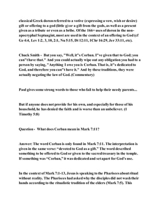 classicalGreek doronreferred to a votive (expressing a vow, wish or desire)
gift or offering to a god (little g) or a gift from the gods, as well as a present
given as a tribute or even as a bribe. Of the 166+ uses ofdoron in the non-
apocryphal Septuagint, most are used in the context of an offering to God (cf
Ge 4:4, Lev 1:2, 3, 10, 2:1, Nu 5:15, Dt 12:11, 1Chr 16:29, Jer 33:11, etc).
Chuck Smith - But you say, "Well, it"s Corban. I"ve given that to God; you
can"thave that." And you could actually wipe out any obligation you had to a
person by saying, "Anything I owe you is Corban. That is, it"s dedicatedto
God, and therefore you can"t have it." And by these traditions, they were
actually negating the law of God. (Commentary)
Paul gives some strong words to those who fail to help their needy parents...
But if anyone does not provide for his own, and especiallyfor those of his
household, he has denied the faith and is worse than an unbeliever. (1
Timothy 5:8)
Question- What does Corban mean in Mark 7:11?
Answer: The word Corban is only found in Mark 7:11. The interpretation is
given in the same verse:“devoted to God as a gift.” The word described
something to be offered to God or given to the sacredtreasury in the temple.
If something was “Corban,” it was dedicatedand setapart for God’s use.
In the context of Mark 7:1-13, Jesus is speaking to the Phariseesaboutritual
without reality. The Pharisees hadaskedwhy the disciples did not washtheir
hands according to the ritualistic tradition of the elders (Mark 7:5). This
 