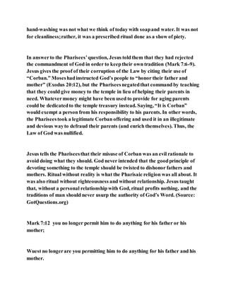 hand-washing was not what we think of today with soapand water. It was not
for cleanliness;rather, it was a prescribed ritual done as a show of piety.
In answerto the Pharisees’question, Jesus toldthem that they had rejected
the commandment of God in order to keeptheir own tradition (Mark 7:6-9).
Jesus gives the proof of their corruption of the Law by citing their use of
“Corban.” Moseshadinstructed God’s people to “honor their father and
mother” (Exodus 20:12), but the Phariseesnegatedthat command by teaching
that they could give money to the temple in lieu of helping their parents in
need. Whatevermoney might have been used to provide for aging parents
could be dedicatedto the temple treasury instead. Saying, “It is Corban”
would exempt a person from his responsibility to his parents. In other words,
the Phariseestook a legitimate Corban offering and used it in an illegitimate
and devious wayto defraud their parents (and enrich themselves). Thus, the
Law of God was nullified.
Jesus tells the Phariseesthat their misuse of Corban was an evil rationale to
avoid doing what they should. God never intended that the goodprinciple of
devoting something to the temple should be twisted to dishonor fathers and
mothers. Ritual without reality is what the Pharisaic religion was all about. It
was also ritual without righteousness and without relationship. Jesus taught
that, without a personal relationship with God, ritual profits nothing, and the
traditions of man should never usurp the authority of God’s Word. (Source:
GotQuestions.org)
Mark 7:12 you no longer permit him to do anything for his father or his
mother;
Wuest no longerare you permitting him to do anything for his father and his
mother.
 