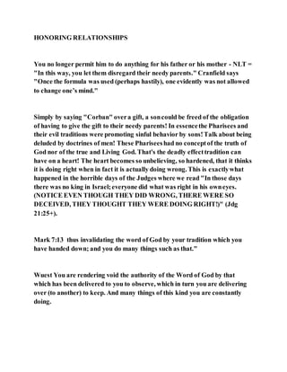HONORING RELATIONSHIPS
You no longer permit him to do anything for his father or his mother - NLT =
"In this way, you let them disregard their needy parents." Cranfield says
"Once the formula was used (perhaps hastily), one evidently was not allowed
to change one’s mind."
Simply by saying "Corban" overa gift, a soncould be freed of the obligation
of having to give the gift to their needy parents! In essencethe Pharisees and
their evil traditions were promoting sinful behavior by sons!Talk about being
deluded by doctrines of men! These Phariseeshad no conceptof the truth of
God nor of the true and Living God. That's the deadly effecttradition can
have on a heart! The heart becomes so unbelieving, so hardened, that it thinks
it is doing right when in fact it is actually doing wrong. This is exactlywhat
happened in the horrible days of the Judges where we read "In those days
there was no king in Israel;everyone did what was right in his owneyes.
(NOTICE EVEN THOUGH THEY DID WRONG, THERE WERE SO
DECEIVED, THEY THOUGHT THEY WERE DOING RIGHT!)" (Jdg
21:25+).
Mark 7:13 thus invalidating the word of God by your tradition which you
have handed down; and you do many things such as that."
Wuest You are rendering void the authority of the Word of God by that
which has been delivered to you to observe, which in turn you are delivering
over (to another) to keep. And many things of this kind you are constantly
doing.
 