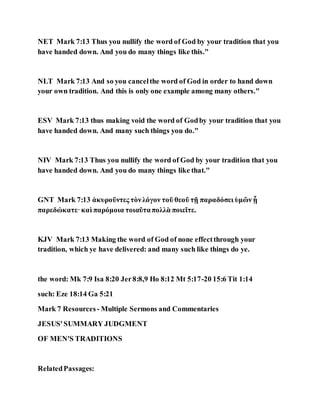 NET Mark 7:13 Thus you nullify the word of God by your tradition that you
have handed down. And you do many things like this."
NLT Mark 7:13 And so you cancelthe word of God in order to hand down
your own tradition. And this is only one example among many others."
ESV Mark 7:13 thus making void the word of Godby your tradition that you
have handed down. And many such things you do."
NIV Mark 7:13 Thus you nullify the word of God by your tradition that you
have handed down. And you do many things like that."
GNT Mark 7:13 ἀκυροῦντες τὸνλόγον τοῦ θεοῦ τῇ παραδόσει ὑμῶν ᾗ
παρεδώκατε·καὶ παρόμοια τοιαῦταπολλὰ ποιεῖτε.
KJV Mark 7:13 Making the word of God of none effectthrough your
tradition, which ye have delivered: and many such like things do ye.
the word: Mk 7:9 Isa 8:20 Jer8:8,9 Ho 8:12 Mt 5:17-20 15:6 Tit 1:14
such: Eze 18:14 Ga 5:21
Mark 7 Resources - Multiple Sermons and Commentaries
JESUS'SUMMARY JUDGMENT
OF MEN'S TRADITIONS
RelatedPassages:
 