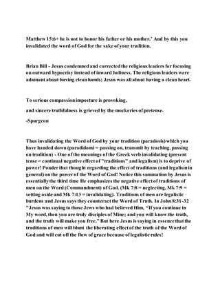 Matthew 15:6+ he is not to honor his father or his mother.’ And by this you
invalidated the word of God for the sake ofyour tradition.
Brian Bill - Jesus condemnedand correctedthe religious leaders for focusing
on outward hypocrisy instead of inward holiness. The religious leaders were
adamant about having cleanhands; Jesus was allabout having a clean heart.
To serious compassionimposture is provoking,
and sincere truthfulness is grieved by the mockeries ofpretense.
-Spurgeon
Thus invalidating the Word of God by your tradition (paradosis)which you
have handed down (paradidomi = passing on, transmit by teaching, passing
on tradition) - One of the meanings of the Greek verb invalidating (present
tense = continual negative effect of "traditions" and legalism) is to deprive of
power! Ponderthat thought regarding the effectof traditions (and legalismin
general)on the powerof the Word of God! Notice this summation by Jesus is
essentiallythe third time He emphasizes the negative effectof traditions of
men on the Word (Commandment) of God. (Mk 7:8 = neglecting, Mk 7:9 =
setting aside and Mk 7:13 = invalidating). Traditions of men are legalistic
burdens and Jesus says they counteractthe Word of Truth. In John 8:31-32
"Jesus was saying to those Jews who had believed Him, “If you continue in
My word, then you are truly disciples of Mine; and you will know the truth,
and the truth will make you free.” But here Jesus is saying in essencethatthe
traditions of men will blunt the liberating effectof the truth of the Word of
God and will cut off the flow of grace because oflegalistic rules!
 