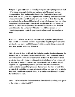And you do (present tense = continually) many (not a few!) things such as that
- What Jesus is saying is that the corrupt conceptof Corbanis just one
example of how their traditions invalidated the Word of God! (see quote
below from Mt 23:23)The clearimplication is that many other oraltraditions
setaside the written Law! Notice the pronoun "you" so He is directing this
accusationto the scribes and Pharisees.One can only imagine what was going
through their mind as Jesus exposedtheir horrible practice of Corban and
alluded to other similar scams they practiced which deprived the Word of
God of its authority and power!While they should have confessedand
repented, subsequent events demonstrate their hearts only hardened even
more!
Matt. 23:23, “Woe to you, scribes and Pharisees,hypocrites!For you tithe
mint and dill and cummin, and have neglectedthe weightierprovisions of the
law: justice and mercy and faithfulness; but these are the things you should
have done without neglecting the others.
Akin - Jesus tells them (v. 13) it is the kind of reasoning that 1) makes void the
word of God, 2) sets up man-made traditions over God’s commands and 3)
opens the door for many more such actions that reveals the hardness of our
hearts, the hypocrisy of our worship, and the disobedience of our actions, all
in the name of religion! These are not atheist and secularist. These are the
religious and supposedly spiritual. Bottomline: they have placedtheir
traditions in the place of Scripture and themselves in the place of God! The
heart truly is an idol factory, and religious traditions are some of its besttools.
This truth should concernus all. I may be as guilty as the PhariseesofJesus’
day and not even see it.
Bruce - The receivers are also transmitters of the tradition, adding their quota
to the weightof authority. (EGT)
 