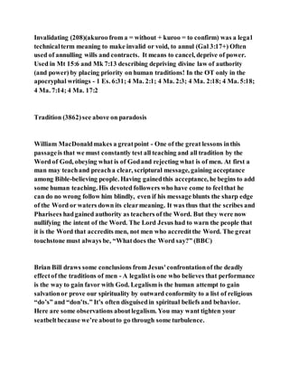 Invalidating (208)(akuroo from a = without + kuroo = to confirm) was a legal
technicalterm meaning to make invalid or void, to annul (Gal 3:17+) Often
used of annulling wills and contracts. It means to cancel, deprive of power.
Used in Mt 15:6 and Mk 7:13 describing depriving divine law of authority
(and power) by placing priority on human traditions! In the OT only in the
apocryphal writings - 1 Es. 6:31; 4 Ma. 2:1; 4 Ma. 2:3; 4 Ma. 2:18; 4 Ma. 5:18;
4 Ma. 7:14; 4 Ma. 17:2
Tradition (3862)see above on paradosis
William MacDonaldmakes a greatpoint - One of the great lessons inthis
passageis that we must constantly test all teaching and all tradition by the
Word of God, obeying what is of Godand rejecting what is of men. At first a
man may teachand preacha clear, scriptural message, gaining acceptance
among Bible-believing people. Having gainedthis acceptance, he begins to add
some human teaching. His devoted followers who have come to feelthat he
can do no wrong follow him blindly, even if his message blunts the sharp edge
of the Word or waters down its clearmeaning. It was thus that the scribes and
Pharisees hadgained authority as teachers of the Word. But they were now
nullifying the intent of the Word. The Lord Jesus had to warn the people that
it is the Word that accredits men, not men who accreditthe Word. The great
touchstone must always be, “Whatdoes the Word say?” (BBC)
Brian Bill draws some conclusions from Jesus'confrontationof the deadly
effectof the traditions of men - A legalistis one who believes that performance
is the way to gain favor with God. Legalism is the human attempt to gain
salvationor prove our spirituality by outward conformity to a list of religious
“do’s” and “don’ts.” It’s often disguisedin spiritual beliefs and behavior.
Here are some observations aboutlegalism. You may want tighten your
seatbeltbecause we’re aboutto go through some turbulence.
 