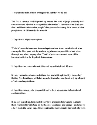 1. We tend to think others are legalistic, but that we’re not.
The fact is that we’re all legalistic by nature. We tend to judge others by our
own standards of what is acceptable andwhat isn’t. In essence, we think our
sins smell better than other people’s because we have very little tolerance for
people who sin differently than we do.
2. Legalismis highly contagious.
While it’s usually less consciousand systematizedin our minds than it was
among the Pharisees andthe scribes, legalismcanspread like a bad virus
through an entire congregation. That’s why Jesus reservedsome of his
harshestcriticism for legalistic list-makers.
3. Legalismcan take a vibrant faith and make it dull and lifeless.
It can evaporate enthusiasm, jettison joy, and stifle spirituality. Instead of
finding freedom through Christ, many believers become burdened by a bunch
of rules and regulations.
4. Legalismproduces large quantities of self-righteousness, judgment and
condemnation.
It majors in guilt and misguided sacrifice, urging its followers to evaluate
their relationship with God on the basis of standards and scores – and expects
others to do the same. Superficialspirituality short-circuits the work of grace.
 