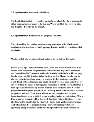 5. Legalismmakes us narrow and divisive.
The legalistinsists that everyone live up to the standard they have adopted. In
other words, everyone needs to be like me. When we think this way, we miss
the delight of diversity in the church.
6. Legalismmakes it impossible for people to see Jesus.
There is nothing that pushes someone awayfasterthan a list of rules and
regulations when we inadvertently portray Jesus as a drill sergeantinsteadof
the Savior.
Mostof us fall into legalismwithout trying to do so. Let me illustrate.
Severalyears ago I askeda woman from China and a man from Puerto Rico
to lead us in prayer for the persecutedchurch (By the way, we’ll hear from
the Puerto Rico Go Teamnext weekend). It was beautiful to hear Hector pray
for the persecutedin Spanish. When Stella prayed in Mandarin, she told us
she was going to kneeland very graciouslyinvited us to do the same, if we
wanted to. I followedher lead and knelt. My motives were goodinitially as we
interceded for the needs of beleagueredbelievers around the world. But then I
took a peek and noticed only a small number were on their knees. A seedof
judgmentalism beganto germinate, as I secretlywonderedwhy others weren’t
as spiritual as I was. Now, work withme on this. Imagine that because I
found kneeling to be so helpful, I begankneeling during my quiet times. When
I led in prayer in services Iknelt as well. And then I started telling everyone
else they had to kneelwhen they prayed. I might even quote some Scripture.
And when I didn’t see people kneeling I startedto feelangry but also
spiritually smug because atleastI was doing what everyone else should be
 