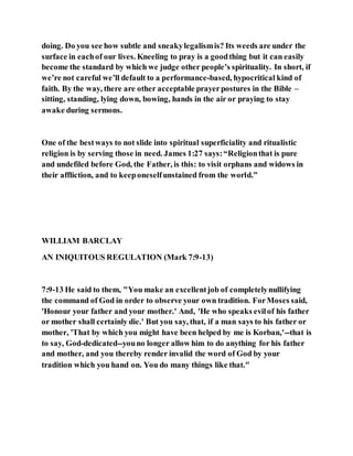 doing. Do you see how subtle and sneakylegalismis? Its weeds are under the
surface in eachof our lives. Kneeling to pray is a goodthing but it can easily
become the standard by which we judge other people’s spirituality. In short, if
we’re not careful we’ll default to a performance-based, hypocritical kind of
faith. By the way, there are other acceptable prayerpostures in the Bible –
sitting, standing, lying down, bowing, hands in the air or praying to stay
awake during sermons.
One of the bestways to not slide into spiritual superficiality and ritualistic
religion is by serving those in need. James 1:27 says:“Religionthat is pure
and undefiled before God, the Father, is this: to visit orphans and widows in
their affliction, and to keeponeselfunstained from the world.”
WILLIAM BARCLAY
AN INIQUITOUS REGULATION (Mark 7:9-13)
7:9-13 He said to them, "You make an excellentjob of completelynullifying
the command of God in order to observe your own tradition. ForMoses said,
'Honour your father and your mother.' And, 'He who speaks evilof his father
or mother shall certainly die.' But you say, that, if a man says to his father or
mother, 'That by which you might have been helped by me is Korban,'--that is
to say, God-dedicated--youno longer allow him to do anything for his father
and mother, and you thereby render invalid the word of God by your
tradition which you hand on. You do many things like that."
 