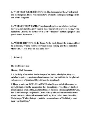 II. WHO THEY WERE THAT CAME. Phariseesand scribes. The learned
and the religious. These two classeshave always beenthe greatestopponents
of Christ's kingdom.
III. WHENCE THEY CAME. From Jerusalem. Machiavelobservedthat
there was nowhere less piety than in those that dwelt nearestto Rome. "The
nearer the Church, the farther from God." "It cannot be that a prophet shall
perish out of Jerusalem."
IV. WHERE THEY CAME. To Jesus. As the moth flies at the lamp, and bats
fly at the sun, What a contrastbetweensuch a coming and those named in
Mark 6:56. "I will draw all men unto Me."
(L. Palmer.)
The tradition of men
Monday Club Sermons.
It is the folly of men that, in discharge ofme duties of religion, they are
satisfiedto put ceremonies and confessions thatcostbut little, in the place of
righteousness ofheart and life which costa greatdeal.
I. There is today an ECCLESIASTICALritualism, which is disastrous to
piety. It starts with the assumption that its methods of worship are the best
possible;and, after a little, declares they are the only ones acceptable to God.
The Church usurps the place of Christ. Of any church that estimates ritual
above character, that endeavours to build up form rather than shape life,
Christ says, "Fullwell do ye rejectthe commandment of God that ye may
keepyour tradition."
 