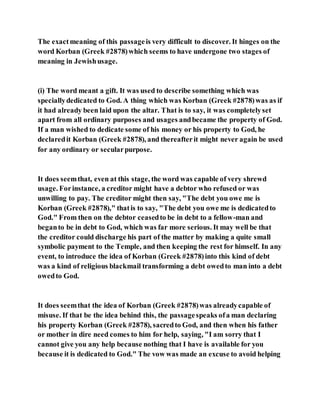 The exactmeaning of this passageis very difficult to discover. It hinges on the
word Korban (Greek #2878)which seems to have undergone two stages of
meaning in Jewishusage.
(i) The word meant a gift. It was used to describe something which was
speciallydedicated to God. A thing which was Korban (Greek #2878)was as if
it had already been laid upon the altar. That is to say, it was completelyset
apart from all ordinary purposes and usages andbecame the property of God.
If a man wished to dedicate some of his money or his property to God, he
declaredit Korban (Greek #2878), and thereafterit might never again be used
for any ordinary or secularpurpose.
It does seemthat, even at this stage, the word was capable of very shrewd
usage. Forinstance, a creditor might have a debtor who refused or was
unwilling to pay. The creditor might then say, "The debt you owe me is
Korban (Greek #2878)," thatis to say, "The debt you owe me is dedicatedto
God." From then on the debtor ceasedto be in debt to a fellow-man and
beganto be in debt to God, which was far more serious. It may well be that
the creditor could discharge his part of the matter by making a quite small
symbolic payment to the Temple, and then keeping the rest for himself. In any
event, to introduce the idea of Korban (Greek #2878)into this kind of debt
was a kind of religious blackmail transforming a debt owedto man into a debt
owedto God.
It does seemthat the idea of Korban (Greek #2878)was alreadycapable of
misuse. If that be the idea behind this, the passagespeaks ofa man declaring
his property Korban (Greek #2878), sacredto God, and then when his father
or mother in dire need comes to him for help, saying, "I am sorry that I
cannot give you any help because nothing that I have is available for you
because it is dedicated to God." The vow was made an excuse to avoid helping
 
