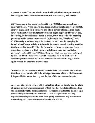 a parent in need. The vow which the scribal legalistinsistedupon involved
breaking one of the ten commandments which are the very law of God.
(ii) There came a time when Korban (Greek #2878)became a much more
generalizedoath. When a person declaredanything Korban (Greek #2878)he
entirely alienatedit from the personto whom he was talking. A man might
say, "Korban (Greek #2878)that by which I might be profited by you," and,
in so doing, he bound himself never to touch, taste, have or handle anything
possessedby the person so addressed. Or, he might say, "Korban (Greek
#2878)thatby which you might be profited by me," and, in so saying, he
bound himself never to help or to benefit the person so addressedby anything
that belongedto himself. If that be the use here, the passage means that, at
some time, perhaps in a fit of anger or rebellion, a man had said to his
parents, "Korban (Greek #2878)anything by which you may ever be helped
by me," and that afterwards, evenif he repented from his rash vow, the
scribal legalists declaredthat it was unbreakable and that he might never
againrender his parents any assistance.
Whichever be the case--andit is not possible to be certain--this much is sure,
that there were casesin which the strict performance of the scriballaw made
it impossible for a man to carry out the law of the ten commandments.
Jesus was attacking a systemwhich put rules and regulations before the claim
of human need. The commandment of God was that the claim of human love
should come first; the commandment of the scribes was that the claim of legal
rules and regulations should come first. Jesus was quite sure that any
regulation which prevented a man from giving help where help was needed
was nothing less than a contradiction of the law of God.
 