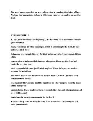 We must have a care that we never allow rules to paralyse the claims of love.
Nothing that prevents us helping a fellowman canever be a rule approved by
God.
CHRIS BENFIELD
B. He Condemned their Delinquency (10-13)– Here Jesus addressedanother
grievous error
many committed all while seeking to justify it according to the faith. In that
culture, and in most
today, one was expectedto care for their aging parents. Jesus reminded them
of the
commandment to honor their father and mother. However, the Jews had
devised a way to avoid
their responsibilities and justify their neglect. When their parents made a
request, the rebellious
son would declare that his available monies were “Corban.” This is a term
that meant the money
was dedicatedto God and could be spent for no other purpose than the needs
of the Temple or
sacredduties. These neglectedtheir responsibilities through false pretense and
were bold enough
to declare the money was reservedfor the Lord.
 Such activity remains today in some form or another. Folks may not tell
their parents their
 