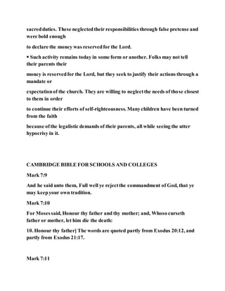 sacredduties. These neglectedtheir responsibilities through false pretense and
were bold enough
to declare the money was reservedfor the Lord.
 Such activity remains today in some form or another. Folks may not tell
their parents their
money is reservedfor the Lord, but they seek to justify their actions through a
mandate or
expectationof the church. They are willing to neglectthe needs of those closest
to them in order
to continue their efforts of self-righteousness. Manychildren have been turned
from the faith
because ofthe legalistic demands of their parents, all while seeing the utter
hypocrisy in it.
CAMBRIDGE BIBLE FOR SCHOOLS AND COLLEGES
Mark 7:9
And he said unto them, Full well ye rejectthe commandment of God, that ye
may keepyour own tradition.
Mark 7:10
For Mosessaid, Honour thy father and thy mother; and, Whoso curseth
father or mother, let him die the death:
10. Honour thy father] The words are quoted partly from Exodus 20:12, and
partly from Exodus 21:17.
Mark 7:11
 