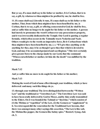 But ye say, If a man shall say to his father or mother, It is Corban, that is to
say, a gift, by whatsoeverthou mightest be profited by me; he shall be free.
11. If a man shall say] Literally it runs, If a man shall say to his father or his
mother, That, from which thou mightest have been benefited by me, is
Corban, that is to say, a gift, or offering consecratedto God, he shall be free,
and ye suffer him no longerto do aught for his father or his mother. A person
had merely to pronounce the word Corban over any possessionor property,
and it was irrevocably dedicatedto the Temple. Our Lord is quoting a regular
formula, which often occurs in the Talmudic tracts Nedarim and Nazir.
Others would give to the words an imperative force, Be it Corbanfrom which
thou mightest have been benefited by me, i. e. “If I give thee anything or do
anything for thee, may it be as though I gave thee that which is devoted to
God, and may I be accountedperjured and sacrilegious.” This view certainly
gives greaterforce to the charge made by our Lord, that the command
“Whoso cursethfather or mother, let him die the death” was nullified by the
tradition.
Mark 7:12
And ye suffer him no more to do ought for his father or his mother;
Mark 7:13
Making the word of God of none effectthrough your tradition, which ye have
delivered: and many such like things do ye.
13. through your tradition] The Jews distinguished betweenthe “Written
Law” and the traditional or “Unwritten Law.” The Unwritten Law was said
to have been orally delivered by God to Moses, andby him orally transmitted
to the Elders. On it was founded the Talmud or “doctrine,” which consists of
(1) the Mishna or “repetition” of the Law, (2) the Gemara or “supplement” to
it. So extravagantdid the veneration for the Traditional Law become, that
there was amongstmany other sayings this assertion, “The Law is like salt,
the Mishna like pepper, the Gemara like balmy spice.” Buxtorf, Synag. Jud.
ch. 3.
 