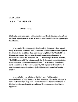 ALAN CARR
v. 6-14 THE PROBLEM
CONDEMNED
(Ill. So, these men are upset with Jesus because His disciples do not perform
the ritual washings ofthe Jews. In these verses, Jesus revealsthe hypocrisy of
their hearts.)
In verses 6-9 Jesus condemns their legalism. He accusesthese menof
being hypocrites. He quotes Isaiah29:13 and accusesthem of elevating their
traditions to the point that they carry more weightthat the Word of God.
History reveals that the Jewishreligious leaders came to honor their
traditions far above the Word of God. According to Warren Weirsbe,
“Rabbi Eleazersaid, ‘He who expounds the Scriptures in oppositionto the
tradition has no share in the world to come.’The Mishna, a collectionof
Jewishtraditions in the Talmud, records, ‘It is a greateroffense to teach
anything contrary to the voice of the Rabbis than to contradict Scripture
itself.’”
In verse 8, He even tells them that they have “laid aside the
commandments of God” in favor of their manmade rules and traditions. In
verse 9, He tells them they have actually “rejected” the commandments of
God so that they can keeptheir traditions! Jesus condemns their blatant
hypocrisy!
 
