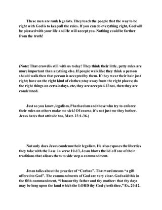 These men are rank legalists. Theyteachthe people that the way to be
right with God is to keepall the rules. If you can do everything right, God will
be pleasedwith your life and He will acceptyou. Nothing could be farther
from the truth!
(Note:That crowdis still with us today! They think their little, petty rules are
more important than anything else. If people walk like they think a person
should walk then that person is acceptedby them. If they weartheir hair just
right; have on the right kind of clothes;stay awayfrom the right places;do
the right things on certaindays, etc, they are accepted. If not, then they are
condemned.
Just so you know, legalism, Phariseeismand those who try to enforce
their rules on others make me sick!Of course, it’s not just me they bother.
Jesus hates that attitude too, Matt. 23:1-36.)
Not only does Jesus condemntheir legalism, He also exposes the liberties
they take with the Law. In verse 10-13, Jesus blows the lid off one of their
traditions that allows them to side step a commandment.
Jesus talks about the practice of “Corban”. Thatword means “a gift
offered to God”. The commandments of God are very clear. Godsaid this in
the fifth commandment, “Honour thy father and thy mother: that thy days
may be long upon the land which the LORD thy God giveth thee,” Ex. 20:12.
 