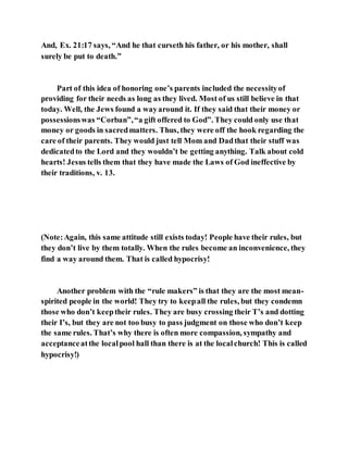 And, Ex. 21:17 says, “And he that curseth his father, or his mother, shall
surely be put to death.”
Part of this idea of honoring one’s parents included the necessityof
providing for their needs as long as they lived. Most of us still believe in that
today. Well, the Jews found a wayaround it. If they said that their money or
possessionswas “Corban”,“a gift offered to God”. They could only use that
money or goods in sacredmatters. Thus, they were off the hook regarding the
care of their parents. They would just tell Mom and Dadthat their stuff was
dedicatedto the Lord and they wouldn’t be getting anything. Talk about cold
hearts! Jesus tells them that they have made the Laws of God ineffective by
their traditions, v. 13.
(Note:Again, this same attitude still exists today! People have their rules, but
they don’t live by them totally. When the rules become an inconvenience, they
find a way around them. That is called hypocrisy!
Another problem with the “rule makers” is that they are the most mean-
spirited people in the world! They try to keepall the rules, but they condemn
those who don’t keeptheir rules. They are busy crossing their T’s and dotting
their I’s, but they are not too busy to pass judgment on those who don’t keep
the same rules. That’s why there is often more compassion, sympathy and
acceptanceatthe localpool hall than there is at the localchurch! This is called
hypocrisy!)
 