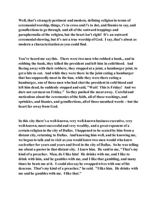 Well, that’s strangelypertinent and modern, defining religion in terms of
ceremonialworship, things, t’s to cross and i’s to dot, and litanies to say, and
genuflections to go through, and all of the outward trappings and
paraphernalia of the religion, but the heart isn’t right! It’s an outward
ceremonialshowing, but it’s not a true worship of God. I say, that’s about as
modern a characterizationas you could find.
You’ve heard me saythis. There were two men who robbed a bank., and in
robbing the bank, they killed the president and left him in cold blood. And
fleeing awaywith their robbery, they stopped at a joint, a hamburger joint, to
get a bite to eat. And while they were there in the joint eating a hamburger
that has supposedly meat in the bun, while they were there eating a
hamburger, one of those men who had shot the president in cold blood and
left him dead, he suddenly stopped and said, "Wait! This is Friday! And we
dare not eatmeat on Friday." So they pushed the meat away. Carefuland
meticulous about the ceremonies ofthe faith, all of those washings, and
sprinkles, and litanies, and genuflections, allof those mouthed words – but the
heart far awayfrom God.
In this city there’s a well-known, very well-knownbusiness executive, very
well-known, most successfuland very wealthy, and a greatexponent of a
certain religion in the city of Dallas. I happened to be seatedby him from a
distant city, returning to Dallas. And knowing him well, and he knowing me,
we began to talk and to visit as you would know two men would who knew
eachother for years and years and lived in the city of Dallas. So he was telling
me about a pastorin that distant city. I knew him. He said to me, "That’s my
kind of a preacher. Man, do I like him! He drinks with me, and I like to
drink with him, and he gambles with me, and I like that gambling, and many
times he beats me at it. I could also sayhe swappedwives with one of his
deacons. That’s my kind of a preacher," he said. "I like him. He drinks with
me and he gambles with me. I like that."
 
