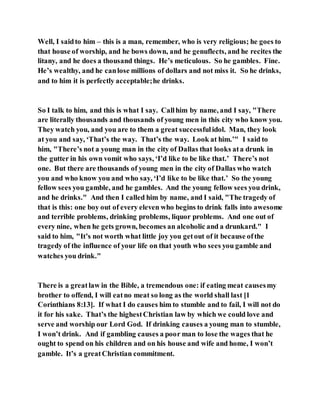 Well, I saidto him – this is a man, remember, who is very religious; he goes to
that house of worship, and he bows down, and he genuflects, and he recites the
litany, and he does a thousand things. He’s meticulous. So he gambles. Fine.
He’s wealthy, and he canlose millions of dollars and not miss it. So he drinks,
and to him it is perfectly acceptable;he drinks.
So I talk to him, and this is what I say. Callhim by name, and I say, "There
are literally thousands and thousands of young men in this city who know you.
They watch you, and you are to them a great successfulidol. Man, they look
at you and say, ‘That’s the way. That’s the way. Look at him.’" I said to
him, "There’s not a young man in the city of Dallas that looks ata drunk in
the gutter in his own vomit who says, ‘I’d like to be like that.’ There’s not
one. But there are thousands of young men in the city of Dallas who watch
you and who know you and who say, ‘I’d like to be like that.’ So the young
fellow sees you gamble, and he gambles. And the young fellow sees you drink,
and he drinks." And then I called him by name, and I said, "The tragedy of
that is this: one boy out of every eleven who begins to drink falls into awesome
and terrible problems, drinking problems, liquor problems. And one out of
every nine, when he gets grown, becomes an alcoholic and a drunkard." I
said to him, "It’s not worth what little joy you getout of it because ofthe
tragedy of the influence of your life on that youth who sees you gamble and
watches you drink."
There is a greatlaw in the Bible, a tremendous one: if eating meat causesmy
brother to offend, I will eatno meat so long as the world shall last [1
Corinthians 8:13]. If what I do causes him to stumble and to fail, I will not do
it for his sake. That’s the highestChristian law by which we could love and
serve and worship our Lord God. If drinking causes a young man to stumble,
I won’t drink. And if gambling causes a poor man to lose the wages that he
ought to spend on his children and on his house and wife and home, I won’t
gamble. It’s a greatChristian commitment.
 