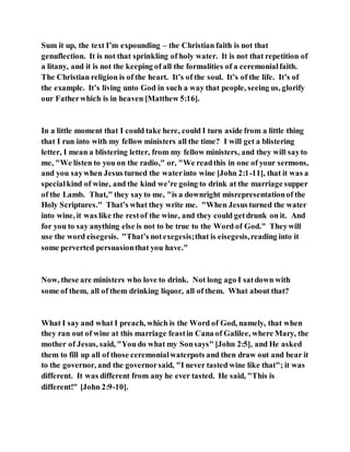 Sum it up, the text I’m expounding – the Christian faith is not that
genuflection. It is not that sprinkling of holy water. It is not that repetition of
a litany, and it is not the keeping of all the formalities of a ceremonialfaith.
The Christian religion is of the heart. It’s of the soul. It’s of the life. It’s of
the example. It’s living unto God in such a way that people, seeing us, glorify
our Fatherwhich is in heaven [Matthew 5:16].
In a little moment that I could take here, could I turn aside from a little thing
that I run into with my fellow ministers all the time? I will get a blistering
letter, I mean a blistering letter, from my fellow ministers, and they will sayto
me, "We listen to you on the radio," or, "We readthis in one of your sermons,
and you saywhen Jesus turned the waterinto wine [John 2:1-11], that it was a
specialkind of wine, and the kind we’re going to drink at the marriage supper
of the Lamb. That," they say to me, "is a downright misrepresentationof the
Holy Scriptures." That’s what they write me. "When Jesus turned the water
into wine, it was like the restof the wine, and they could getdrunk on it. And
for you to say anything else is not to be true to the Word of God." Theywill
use the word eisegesis. "That’s notexegesis;that is eisegesis,reading into it
some perverted persuasionthat you have."
Now, these are ministers who love to drink. Not long ago I satdown with
some of them, all of them drinking liquor, all of them. What about that?
What I say and what I preach, which is the Word of God, namely, that when
they ran out of wine at this marriage feastin Cana of Galilee, where Mary, the
mother of Jesus, said, "You do what my Sonsays" [John 2:5], and He asked
them to fill up all of those ceremonialwaterpots and then draw out and bear it
to the governor, and the governorsaid, "I never tasted wine like that"; it was
different. It was different from any he ever tasted. He said, "This is
different!" [John 2:9-10].
 