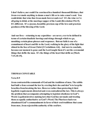 I don’t believe, nor could I be convincedin a hundred thousand lifetimes, that
Jesus evermade anything to damn a man’s life or to ruin a man’s soul. You
could drink that wine that Jesus made foreverand ever! It’s the wine we’re
all going to drink at the marriage supper of the Lamb [Revelation19:6-9].
It’s different. It’s a joyous, beautiful, precious cup of the love and gracious
goodness ofthe blessing of the Lord.
And our lives – returning to my exposition – are never, ever to be defined in
terms of certainritualistic bowings and risings through which we go,
mouthing certain pious phrases and responses. Butour faith is one of a
commitment of heart and life to the Lord, walking in the glory of the light that
shined in the face of Jesus Christ [2 Corinthians 4:6]. And now to conclude,
because our moment is gone;and the Lord taught them it’s not the ceremonial
things that defile the man. It’s the things of the heart that defile us [Mark
7:15,18-19].
THOMAS CONSTABLE
Verse 8-9
Jesus contrastedthe commands of God and the traditions of men. The rabbis
had built a fence around the law by erecting their dos and don"ts to keepthe
Israelites from breaking the law. Howeverrather than protecting it their
legalistic requirements distorted and even contradictedthe law. This is always
the problem that accompanies attempting to legislate obedience to God"s
Word. Legalisminvolves making laws that God has not made and treating
them as equally authoritative as God"s Word. The Pharisees hadeven
abandoned God"s commandments in favor of their oral traditions that came
from men. Jesus rejectedthe authority of the orallaw.
 