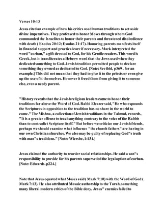 Verses 10-13
Jesus citedan example of how his critics used human traditions to set aside
divine imperatives. They professedto honor Moses through whom God
commanded the Israelites to honor their parents and threatened disobedience
with death ( Exodus 20:12;Exodus 21:17). Honoring parents manifests itself
in financial support and practicalcare if necessary. Mark interpreted the
word "corban," a gift devoted to God, for his Gentile readers. This word is
Greek, but it transliterates a Hebrew word that the Jews usedwhen they
dedicatedsomething to God. Jewishtradition permitted people to declare
something they ownedas dedicated to God. [Note:See ibid, p369 , for an
example.] This did not mean that they had to give it to the priests or even give
up the use of it themselves. Howeverit freed them from giving it to someone
else, evena needy parent.
"History reveals that the Jewishreligious leaders came to honor their
traditions far above the Word of God. Rabbi Eleazersaid, "He who expounds
the Scriptures in opposition to the tradition has no share in the world to
come." The Mishna, a collectionofJewishtraditions in the Talmud, records,
"It is a greateroffense to teachanything contrary to the voice of the Rabbis
than to contradict Scripture itself." But before we criticize our Jewishfriends,
perhaps we should examine what influence "the church fathers" are having in
our own Christian churches. We also may be guilty of replacing God"s truth
with man"s traditions." [Note: Wiersbe, 1:134.]
Jesus claimedthe authority to reorder socialrelationships. He said a son"s
responsibility to provide for his parents supersededthe legaloption of corban.
[Note:Edwards, p224.]
Note that Jesus equatedwhat Moses said( Mark 7:10) with the Word of God (
Mark 7:13). He also attributed Mosaic authorship to the Torah, something
many liberal modern critics of the Bible deny. Jesus" enemies failedto
 