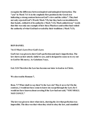 recognize the difference betweeninspired and uninspired instruction. The
"you" in Mark 7:11 is in the emphatic first position in the Greek text
indicating a strong contrastbetweenGod"s view and the critics". They had
not only rejectedGod"s Word( Mark 7:9), but they had even invalidated it,
that Isaiah, robbed it of its authority ( Mark 7:12). Mark added Jesus" words
that this was only one example of how these Pharisees andscribes had voided
the authority of what God had revealedby their traditions ( Mark 7:13).
RON DANIEL
7:6-13 Man's Laws Over God's Laws
God's law was given to show God's perfectionand man's imperfection. The
law shows us how utterly sinful we are, and is designedto cause us to cry out
to God for His mercy. As Galatians 3 says,
Gal. 3:24 Therefore the Law has become our tutor to lead us to Christ,
We also readin Romans 7,
Rom. 7:7 What shall we say then? Is the Law sin? Mayit never be! On the
contrary, I would not have come to know sin exceptthrough the Law; for I
would not have known about coveting if the Law had not said, "YOU SHALL
NOT COVET."
The law was given to show what sin is, showing the Jew that perfection was
impossible. The idea was that when they tried to obey the law, and stumbled
 