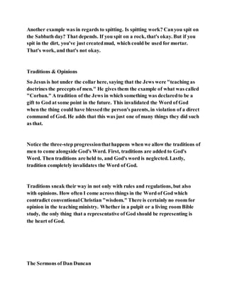 Another example was in regards to spitting. Is spitting work? Canyou spit on
the Sabbath day? That depends. If you spit on a rock, that's okay. But if you
spit in the dirt, you've just createdmud, which could be used for mortar.
That's work, and that's not okay.
Traditions & Opinions
So Jesus is hot under the collar here, saying that the Jews were "teaching as
doctrines the precepts of men." He gives them the example of what was called
"Corban." A tradition of the Jews in which something was declaredto be a
gift to God at some point in the future. This invalidated the Word of God
when the thing could have blessedthe person's parents, in violation of a direct
command of God. He adds that this was just one of many things they did such
as that.
Notice the three-step progressionthathappens when we allow the traditions of
men to come alongside God's Word. First, traditions are added to God's
Word. Then traditions are held to, and God's word is neglected. Lastly,
tradition completely invalidates the Word of God.
Traditions sneak their way in not only with rules and regulations, but also
with opinions. How often I come across things in the Word of God which
contradict conventionalChristian "wisdom." There is certainly no room for
opinion in the teaching ministry. Whether in a pulpit or a living room Bible
study, the only thing that a representative of God should be representing is
the heart of God.
The Sermons of Dan Duncan
 