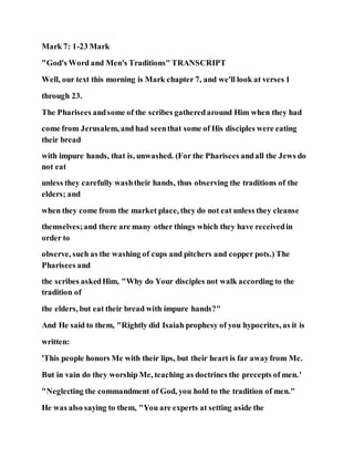 Mark 7: 1-23 Mark
"God's Word and Men's Traditions" TRANSCRIPT
Well, our text this morning is Mark chapter 7, and we'll look at verses 1
through 23.
The Pharisees andsome of the scribes gatheredaround Him when they had
come from Jerusalem, and had seenthat some of His disciples were eating
their bread
with impure hands, that is, unwashed. (For the Pharisees andall the Jews do
not eat
unless they carefully washtheir hands, thus observing the traditions of the
elders; and
when they come from the market place, they do not eat unless they cleanse
themselves;and there are many other things which they have receivedin
order to
observe, such as the washing of cups and pitchers and copper pots.) The
Pharisees and
the scribes askedHim, "Why do Your disciples not walk according to the
tradition of
the elders, but eat their bread with impure hands?"
And He said to them, "Rightly did Isaiah prophesy of you hypocrites, as it is
written:
'This people honors Me with their lips, but their heart is far awayfrom Me.
But in vain do they worship Me, teaching as doctrines the precepts of men.'
"Neglecting the commandment of God, you hold to the tradition of men."
He was also saying to them, "You are experts at setting aside the
 