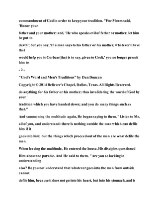 commandment of God in order to keepyour tradition. "ForMoses said,
'Honor your
father and your mother; and, 'He who speaks evilof father or mother, let him
be put to
death'; but you say, 'If a man says to his father or his mother, whateverI have
that
would help you is Corban (that is to say, given to God),' you no longer permit
him to
- 2 -
"God's Word and Men's Traditions" by Dan Duncan
Copyright © 2014 Believer's Chapel, Dallas, Texas. All Rights Reserved.
do anything for his father or his mother; thus invalidating the word of God by
your
tradition which you have handed down; and you do many things such as
that."
And summoning the multitude again, He began saying to them, "Listen to Me,
all of you, and understand: there is nothing outside the man which can defile
him if it
goes into him; but the things which proceedout of the man are what defile the
man.
When leaving the multitude, He entered the house, His disciples questioned
Him about the parable. And He said to them, "Are you so lacking in
understanding
also? Do you not understand that whatevergoes into the man from outside
cannot
defile him, because it does not go into his heart, but into his stomach, and is
 