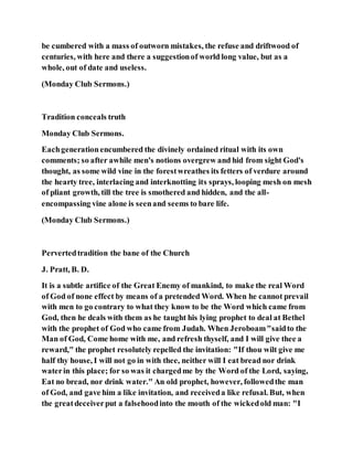 be cumbered with a mass of outworn mistakes, the refuse and driftwood of
centuries, with here and there a suggestionof world long value, but as a
whole, out of date and useless.
(Monday Club Sermons.)
Tradition conceals truth
Monday Club Sermons.
Eachgenerationencumbered the divinely ordained ritual with its own
comments; so after awhile men's notions overgrew and hid from sight God's
thought, as some wild vine in the forestwreathes its fetters of verdure around
the hearty tree, interlacing and interknotting its sprays, looping mesh on mesh
of pliant growth, till the tree is smothered and hidden, and the all-
encompassing vine alone is seenand seems to bare life.
(Monday Club Sermons.)
Pervertedtradition the bane of the Church
J. Pratt, B. D.
It is a subtle artifice of the Great Enemy of mankind, to make the real Word
of God of none effect by means of a pretended Word. When he cannot prevail
with men to go contrary to what they know to be the Word which came from
God, then he deals with them as he taught his lying prophet to deal at Bethel
with the prophet of God who came from Judah. When Jeroboam"saidto the
Man of God, Come home with me, and refresh thyself, and I will give thee a
reward," the prophet resolutely repelled the invitation: "If thou wilt give me
half thy house, I will not go in with thee, neither will I eat bread nor drink
waterin this place; for so was it chargedme by the Word of the Lord, saying,
Eat no bread, nor drink water." An old prophet, however, followedthe man
of God, and gave him a like invitation, and receiveda like refusal. But, when
the greatdeceiverput a falsehoodinto the mouth of the wickedold man: "I
 