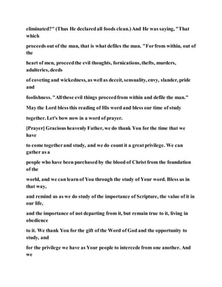 eliminated?" (Thus He declaredall foods clean.)And He was saying, "That
which
proceeds out of the man, that is what defiles the man. "Forfrom within, out of
the
heart of men, proceedthe evil thoughts, fornications, thefts, murders,
adulteries, deeds
of coveting and wickedness, as wellas deceit, sensuality, envy, slander, pride
and
foolishness. "Allthese evil things proceedfrom within and defile the man."
May the Lord bless this reading of His word and bless our time of study
together. Let's bow now in a word of prayer.
[Prayer] Gracious heavenly Father, we do thank You for the time that we
have
to come togetherand study, and we do count it a greatprivilege. We can
gather as a
people who have been purchased by the blood of Christ from the foundation
of the
world, and we can learn of You through the study of Your word. Bless us in
that way,
and remind us as we do study of the importance of Scripture, the value of it in
our life,
and the importance of not departing from it, but remain true to it, living in
obedience
to it. We thank You for the gift of the Word of God and the opportunity to
study, and
for the privilege we have as Your people to intercede from one another. And
we
 