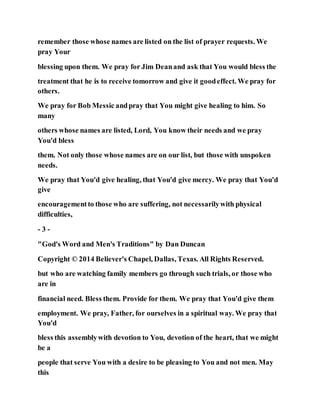 remember those whose names are listed on the list of prayer requests. We
pray Your
blessing upon them. We pray for Jim Deanand ask that You would bless the
treatment that he is to receive tomorrow and give it goodeffect. We pray for
others.
We pray for Bob Messic andpray that You might give healing to him. So
many
others whose names are listed, Lord, You know their needs and we pray
You'd bless
them. Not only those whose names are on our list, but those with unspoken
needs.
We pray that You'd give healing, that You'd give mercy. We pray that You'd
give
encouragementto those who are suffering, not necessarilywith physical
difficulties,
- 3 -
"God's Word and Men's Traditions" by Dan Duncan
Copyright © 2014 Believer's Chapel, Dallas, Texas. All Rights Reserved.
but who are watching family members go through such trials, or those who
are in
financial need. Bless them. Provide for them. We pray that You'd give them
employment. We pray, Father, for ourselves in a spiritual way. We pray that
You'd
bless this assemblywith devotion to You, devotion of the heart, that we might
be a
people that serve You with a desire to be pleasing to You and not men. May
this
 