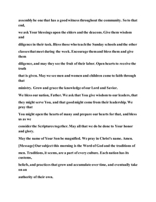 assemblybe one that has a goodwitness throughout the community. So to that
end,
we ask Your blessings upon the elders and the deacons. Give them wisdom
and
diligence in their task. Bless those who teachthe Sunday schools andthe other
classesthatmeet during the week. Encourage themand bless them and give
them
diligence, and may they see the fruit of their labor. Open hearts to receive the
truth
that is given. May we see men and women and children come to faith through
that
ministry. Grow and grace the knowledge ofour Lord and Savior.
We bless our nation, Father. We ask that You give wisdom to our leaders, that
they might serve You, and that goodmight come from their leadership. We
pray that
You might open the hearts of many and prepare our hearts for that, and bless
us as we
considerthe Scriptures together. May all that we do be done to Your honor
and glory.
May the name of Your Son be magnified. We pray in Christ's name. Amen.
[Message]Oursubject this morning is the Word of God and the traditions of
men. Traditions, it seems, are a part of every culture. Each nation has its
customs,
beliefs, and practices that grow and accumulate over time, and eventually take
on an
authority of their own.
 