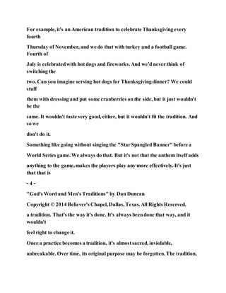 For example, it's an American tradition to celebrate Thanksgiving every
fourth
Thursday of November, and we do that with turkey and a football game.
Fourth of
July is celebratedwith hot dogs and fireworks. And we'd never think of
switching the
two. Can you imagine serving hot dogs for Thanksgiving dinner? We could
stuff
them with dressing and put some cranberries on the side, but it just wouldn't
be the
same. It wouldn't taste very good, either, but it wouldn't fit the tradition. And
so we
don't do it.
Something like going without singing the "StarSpangled Banner" before a
World Series game. We always do that. But it's not that the anthem itself adds
anything to the game, makes the players play any more effectively. It's just
that that is
- 4 -
"God's Word and Men's Traditions" by Dan Duncan
Copyright © 2014 Believer's Chapel, Dallas, Texas. All Rights Reserved.
a tradition. That's the way it's done. It's always beendone that way, and it
wouldn't
feel right to change it.
Once a practice becomes a tradition, it's almostsacred, inviolable,
unbreakable. Over time, its original purpose may be forgotten. The tradition,
 