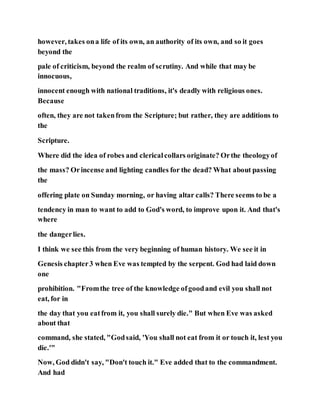 however, takes ona life of its own, an authority of its own, and so it goes
beyond the
pale of criticism, beyond the realm of scrutiny. And while that may be
innocuous,
innocent enough with national traditions, it's deadly with religious ones.
Because
often, they are not takenfrom the Scripture; but rather, they are additions to
the
Scripture.
Where did the idea of robes and clericalcollars originate? Orthe theologyof
the mass? Orincense and lighting candles for the dead? What about passing
the
offering plate on Sunday morning, or having altar calls? There seems to be a
tendency in man to want to add to God's word, to improve upon it. And that's
where
the dangerlies.
I think we see this from the very beginning of human history. We see it in
Genesis chapter3 when Eve was tempted by the serpent. God had laid down
one
prohibition. "Fromthe tree of the knowledge ofgoodand evil you shall not
eat, for in
the day that you eatfrom it, you shall surely die." But when Eve was asked
about that
command, she stated, "Godsaid, 'You shall not eat from it or touch it, lest you
die.'"
Now, God didn't say, "Don't touch it." Eve added that to the commandment.
And had
 