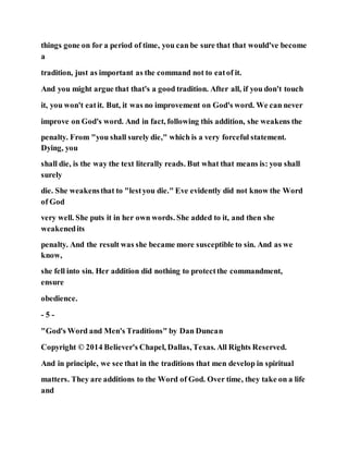 things gone on for a period of time, you can be sure that that would've become
a
tradition, just as important as the command not to eatof it.
And you might argue that that's a good tradition. After all, if you don't touch
it, you won't eatit. But, it was no improvement on God's word. We can never
improve on God's word. And in fact, following this addition, she weakens the
penalty. From "you shall surely die," which is a very forceful statement.
Dying, you
shall die, is the way the text literally reads. But what that means is: you shall
surely
die. She weakensthat to "lestyou die." Eve evidently did not know the Word
of God
very well. She puts it in her own words. She added to it, and then she
weakenedits
penalty. And the result was she became more susceptible to sin. And as we
know,
she fell into sin. Her addition did nothing to protectthe commandment,
ensure
obedience.
- 5 -
"God's Word and Men's Traditions" by Dan Duncan
Copyright © 2014 Believer's Chapel, Dallas, Texas. All Rights Reserved.
And in principle, we see that in the traditions that men develop in spiritual
matters. They are additions to the Word of God. Over time, they take on a life
and
 