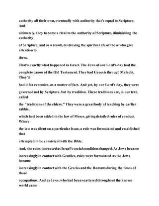 authority all their own, eventually with authority that's equal to Scripture.
And
ultimately, they become a rival to the authority of Scripture, diminishing the
authority
of Scripture, and as a result, destroying the spiritual life of those who give
attention to
them.
That's exactlywhat happened in Israel. The Jews ofour Lord's day had the
complete canon of the Old Testament. They had Genesis through Malachi.
They'd
had it for centuries, as a matter of fact. And yet, by our Lord's day, they were
governednot by Scripture, but by tradition. These traditions are, in our text,
called
the "traditions of the elders." They were a greatbody of teaching by earlier
rabbis,
which had been added to the law of Moses, giving detailed rules of conduct.
Where
the law was silent on a particular issue, a rule was formulated and established
that
attempted to be consistentwith the Bible.
And, the rules increasedas Israel's socialconditionchanged. As Jews became
increasinglyin contactwith Gentiles, rules were formulated as the Jews
became
increasinglyin contactwith the Greeks andthe Romans during the times of
those
occupations. And as Jews, who had been scatteredthroughout the known
world came
 
