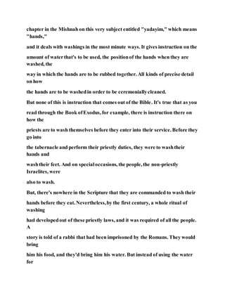 chapter in the Mishnah on this very subject entitled "yadayim," which means
"hands,"
and it deals with washings in the most minute ways. It gives instruction on the
amount of waterthat's to be used, the positionof the hands when they are
washed, the
way in which the hands are to be rubbed together. All kinds of precise detail
on how
the hands are to be washedin order to be ceremoniallycleaned.
But none of this is instruction that comes out of the Bible. It's true that as you
read through the Book ofExodus, for example, there is instruction there on
how the
priests are to wash themselves before they enter into their service. Before they
go into
the tabernacle and perform their priestly duties, they were to washtheir
hands and
washtheir feet. And on specialoccasions, the people, the non-priestly
Israelites, were
also to wash.
But, there's nowhere in the Scripture that they are commanded to wash their
hands before they eat. Nevertheless,by the first century, a whole ritual of
washing
had developedout of these priestly laws, and it was required of all the people.
A
story is told of a rabbi that had been imprisoned by the Romans. They would
bring
him his food, and they'd bring him his water. But instead of using the water
for
 