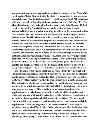 am a prophet also, as thou art, and an angelspake unto me by the Word of the
Lord, saying, 'Bring him back with thee into thy house, that he may eatbread
and drink water,'but he lied unto him" — the lie proved fatal! "He went back
with him, and did eatbread in his house, and drank water" (1 Kings 13). The
Man of God was greatly to be pitied, yet he was greatlyto be blamed. He had
receivedit explicitly from God that he should neither eatnor drink in
idolatrous Bethel;and it was his plain duty to adhere to that command, unless
God repealedit in the same way in which he gave it, or with equal evidence
that such was His will; whereas he believes an old man of whom he knows
nothing, on his own word, under suspicious circumstances, andin opposition
to what had been the Word of God to himself. While a direct and palpable
temptation to go contrary to God's command was offered, he resistedand
repelled the temptation; but when a temptation was offered, which came as a
repealof the command and in relief of his necessities,though on no sufficient
authority, then his weaknessprevailed. Why, think you, were lying prophets
permitted? Why are lying teachers stillsuffered? Why, even lying wonders?
To try the state of men's hearts. Is your heart, by the grace of God, made
humble and teachable? thenwill you be taught of the Spirit "to discern the
things which differ" — to detectthe fallacies and delusions practisedupon it
— and "to approve the things which are more excellent." Is your heart self-
sufficient, careless, carnal? thenwill it be deceived and led astrayby plausible
and flattering pretences. In contending that the Scriptures are the sole rule of
faith, we give them exclusive authority over the judgment and the conscience.
This authority lies in the real sense, andthe just application of that sense, not
in any sense orapplication contrary to that which is just and true, and which
man may seek to impose. This sense is to be ascertained, and the right
application of it is to be learnt by humble, teachable, diligent, and devout
study, with the use of all needful helps thereto. The influence of the Scriptures
on the heart is the specialwork of Him who dictated them. The blessing of
God is needful to our successin endeavouring to ascertainthe sense and right
application of them; but so great are the obstaclesto our "receiving with
meekness the engraftedWord," that "God, who commanded the light to shine
out of darkness, must shine into our hearts" by the specialgrace ofthe Holy
Spirit, in order to our feeling the transforming influence of the light of the
knowledge ofHis glory, as seenin the face of Jesus Christ. No consent of man
 