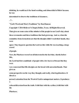 drinking, he would use it for hand washing, and almostdied of thirst because
he was
determined to observe the traditions of cleanness.
- 7 -
"God's Word and Men's Traditions" by Dan Duncan
Copyright © 2014 Believer's Chapel, Dallas, Texas. All Rights Reserved.
That gives us some sense ofthe mindset of the people in our Lord's day about
these ceremonies and these traditions that had grownup. And so, when the
committee from Jerusalemsaw that the disciples didn't washtheir hands, they
were
upset. They beganto question the Lord on this while He was teaching, a large
crowd
of people.
Now, the Pharisees weren'tat all interested in the fact that, shortly before
this,
the Lord had fed a multitude of people with a few loaves of bread. But they
were
very concernedthat His disciples ate the bread with unwashedhands. That
gives us
some perspective on the way they thought, and really, what legalismdoes. It
directs a
person's attention from the Word of Godto unimportant matters. It produces
a
colossaldiversionfrom the truth. It did that with the scribes;it did that with
the
Pharisees.
 
